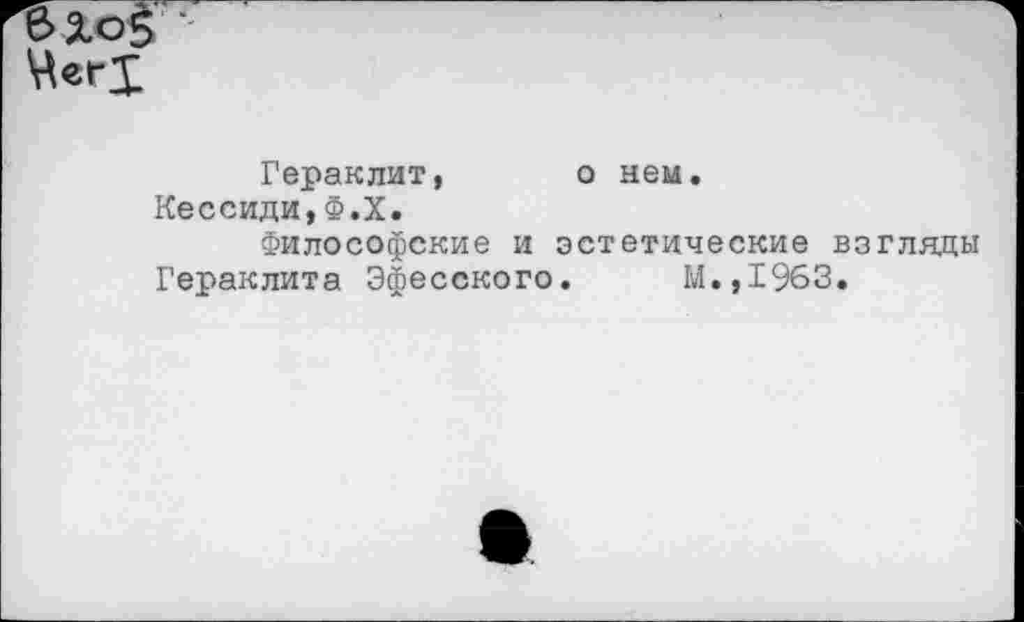 ﻿е>%о$ ■
Гераклит, о нем.
Кессиди,Ф.Х.
Философские и эстетические взгляды
Гераклита Эфесского. М.,1963.